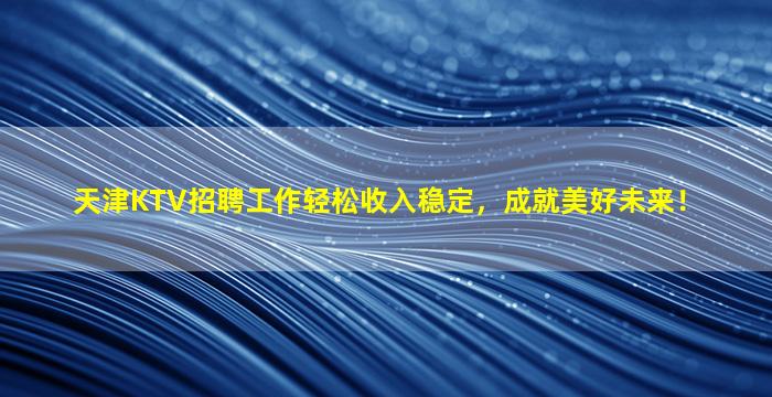 天津KTV招聘工作轻松收入稳定，成就美好未来！
